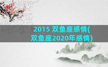 2015 双鱼座感情(双鱼座2020年感情)